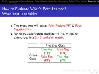 Outline Introduction to Machine Learning Three Fundamental Algorithms Optimization Support Vector Machine Evaluation and
How to Evaluate What’s Been Learned?
When cost is sensitive
Two types error will occur: False Positive(FP) & False
Negative(FN)
For binary classiﬁcation problem, the results can be
summarized in a 2 × 2 confusion matrix.
Predicted Class
True Pos.
(TP)
False Neg.
(FN)
Actual
Class
False Pos.
(FP)
True Neg.
(FN)
128 / 136
 