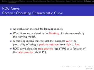 Outline Introduction to Machine Learning Three Fundamental Algorithms Optimization Support Vector Machine Evaluation and
ROC Curve
Receiver Operating Characteristic Curve
An evaluation method for learning models.
What it concerns about is the Ranking of instances made by
the learning model.
A Ranking means that we sort the instances w.r.t the
probability of being a positive instance from high to low.
ROC curve plots the true positive rate (TPr) as a function of
the false positive rate (FPr).
129 / 136
 