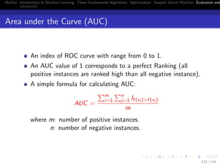 Outline Introduction to Machine Learning Three Fundamental Algorithms Optimization Support Vector Machine Evaluation and
Area under the Curve (AUC)
An index of ROC curve with range from 0 to 1.
An AUC value of 1 corresponds to a perfect Ranking (all
positive instances are ranked high than all negative instance).
A simple formula for calculating AUC:
AUC =
m
i=1
n
j=1 If (xi )>f (xj )
m
where m: number of positive instances.
n: number of negative instances.
133 / 136
 