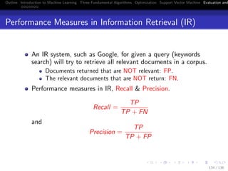 Outline Introduction to Machine Learning Three Fundamental Algorithms Optimization Support Vector Machine Evaluation and
Performance Measures in Information Retrieval (IR)
An IR system, such as Google, for given a query (keywords
search) will try to retrieve all relevant documents in a corpus.
Documents returned that are NOT relevant: FP.
The relevant documents that are NOT return: FN.
Performance measures in IR, Recall & Precision.
Recall =
TP
TP + FN
and
Precision =
TP
TP + FP
134 / 136
 