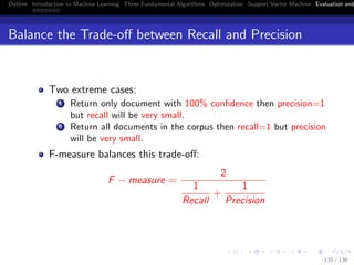 Outline Introduction to Machine Learning Three Fundamental Algorithms Optimization Support Vector Machine Evaluation and
Balance the Trade-oﬀ between Recall and Precision
Two extreme cases:
1 Return only document with 100% conﬁdence then precision=1
but recall will be very small.
2 Return all documents in the corpus then recall=1 but precision
will be very small.
F-measure balances this trade-oﬀ:
F − measure =
2
1
Recall
+
1
Precision
135 / 136
 