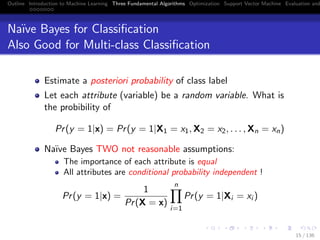 Outline Introduction to Machine Learning Three Fundamental Algorithms Optimization Support Vector Machine Evaluation and
Na¨ıve Bayes for Classiﬁcation
Also Good for Multi-class Classiﬁcation
Estimate a posteriori probability of class label
Let each attribute (variable) be a random variable. What is
the probibility of
Pr(y = 1|x) = Pr(y = 1|X1 = x1, X2 = x2, . . . , Xn = xn)
Na¨ıve Bayes TWO not reasonable assumptions:
The importance of each attribute is equal
All attributes are conditional probability independent !
Pr(y = 1|x) =
1
Pr(X = x)
n
i=1
Pr(y = 1|Xi = xi )
15 / 136
 