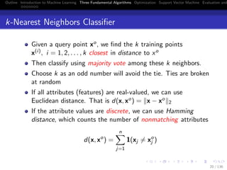 Outline Introduction to Machine Learning Three Fundamental Algorithms Optimization Support Vector Machine Evaluation and
k-Nearest Neighbors Classiﬁer
Given a query point xo, we ﬁnd the k training points
x(i), i = 1, 2, . . . , k closest in distance to xo
Then classify using majority vote among these k neighbors.
Choose k as an odd number will avoid the tie. Ties are broken
at random
If all attributes (features) are real-valued, we can use
Euclidean distance. That is d(x, xo) = x − xo
2
If the attribute values are discrete, we can use Hamming
distance, which counts the number of nonmatching attributes
d(x, xo
) =
n
j=1
1(xj = xo
j )
20 / 136
 