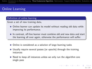 Outline Introduction to Machine Learning Three Fundamental Algorithms Optimization Support Vector Machine Evaluation and
Online Learning
Deﬁnition of online learning
Given a set of new training data,
Online learner can update its model without reading old data while
improving its performance.
In contrast, oﬀ-line learner must combine old and new data and start
the learning all over again, otherwise the performance will suﬀer.
Online is considered as a solution of large learning tasks
Usually require several passes (or epochs) through the training
instances
Need to keep all instances unless we only run the algorithm one
single pass
26 / 136
 