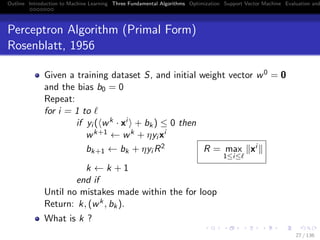 Outline Introduction to Machine Learning Three Fundamental Algorithms Optimization Support Vector Machine Evaluation and
Perceptron Algorithm (Primal Form)
Rosenblatt, 1956
Given a training dataset S, and initial weight vector w0 = 0
and the bias b0 = 0
Repeat:
for i = 1 to
if yi ( wk · xi + bk) ≤ 0 then
wk+1 ← wk + ηyi xi
bk+1 ← bk + ηyi R2 R = max
1≤i≤
xi
k ← k + 1
end if
Until no mistakes made within the for loop
Return: k, (wk, bk).
What is k ?
27 / 136
 