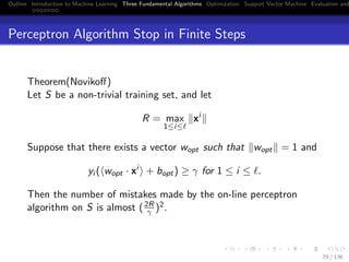 Outline Introduction to Machine Learning Three Fundamental Algorithms Optimization Support Vector Machine Evaluation and
Perceptron Algorithm Stop in Finite Steps
Theorem(Novikoﬀ)
Let S be a non-trivial training set, and let
R = max
1≤i≤
xi
Suppose that there exists a vector wopt such that wopt = 1 and
yi ( wopt · xi
+ bopt) ≥ γ for 1 ≤ i ≤ .
Then the number of mistakes made by the on-line perceptron
algorithm on S is almost (2R
γ )2.
29 / 136
 