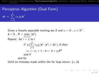 Outline Introduction to Machine Learning Three Fundamental Algorithms Optimization Support Vector Machine Evaluation and
Perceptron Algorithm (Dual Form)
w =
i=1
αiyixi
Given a linearly separable training set S and α = 0 , α ∈ R ,
b = 0 , R = max
1≤i≤
xi .
Repeat: for i = 1 to
if yi (
j=1
αj yj xj · xi + b) ≤ 0 then
αi ← αi + 1 ; b ← b + yi R2
end if
end for
Until no mistakes made within the for loop return: (α, b)
30 / 136
 