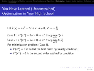 Outline Introduction to Machine Learning Three Fundamental Algorithms Optimization Support Vector Machine Evaluation and
You Have Learned (Unconstrained)
Optimization in Your High School
Let f (x) = ax2 + bx + c, a = 0, x∗ = − b
2a
Case 1 : f (x∗) = 2a > 0 ⇒ x∗ ∈ arg min
x∈R
f (x)
Case 2 : f (x∗) = 2a < 0 ⇒ x∗ ∈ arg max
x∈R
f (x)
For minimization problem (Case I),
f (x∗) = 0 is called the ﬁrst order optimality condition.
f (x∗) > 0 is the second order optimality condition.
33 / 136
 