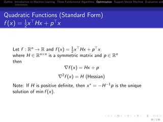 Outline Introduction to Machine Learning Three Fundamental Algorithms Optimization Support Vector Machine Evaluation and
Quadratic Functions (Standard Form)
f (x) = 1
2x Hx + p x
Let f : Rn → R and f (x) = 1
2x Hx + p x
where H ∈ Rn×n is a symmetric matrix and p ∈ Rn
then
f (x) = Hx + p
2
f (x) = H (Hessian)
Note: If H is positive deﬁnite, then x∗ = −H−1p is the unique
solution of min f (x).
36 / 136
 