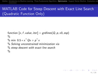 Outline Introduction to Machine Learning Three Fundamental Algorithms Optimization Support Vector Machine Evaluation and
MATLAB Code for Steep Descent with Exact Line Search
(Quadratic Function Only)
function [x, f value, iter] = grdlines(Q, p, x0, esp)
%
% min 0.5 ∗ x Qx + p x
% Solving unconstrained minimization via
% steep descent with exact line search
%
41 / 136
 