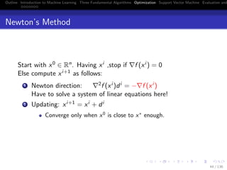 Outline Introduction to Machine Learning Three Fundamental Algorithms Optimization Support Vector Machine Evaluation and
Newton’s Method
Start with x0 ∈ Rn. Having xi ,stop if f (xi ) = 0
Else compute xi+1 as follows:
1 Newton direction: 2f (xi )di = − f (xi )
Have to solve a system of linear equations here!
2 Updating: xi+1 = xi + di
Converge only when x0
is close to x∗
enough.
44 / 136
 