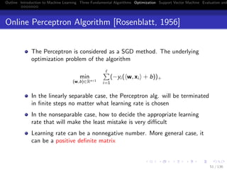 Outline Introduction to Machine Learning Three Fundamental Algorithms Optimization Support Vector Machine Evaluation and
Online Perceptron Algorithm [Rosenblatt, 1956]
The Perceptron is considered as a SGD method. The underlying
optimization problem of the algorithm
min
(w,b)∈Rn+1
i=1
(−yi ( w, xi + b))+
In the linearly separable case, the Perceptron alg. will be terminated
in ﬁnite steps no matter what learning rate is chosen
In the nonseparable case, how to decide the appropriate learning
rate that will make the least mistake is very diﬃcult
Learning rate can be a nonnegative number. More general case, it
can be a positive deﬁnite matrix
51 / 136
 