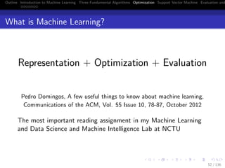 Outline Introduction to Machine Learning Three Fundamental Algorithms Optimization Support Vector Machine Evaluation and
What is Machine Learning?
Representation + Optimization + Evaluation
Pedro Domingos, A few useful things to know about machine learning,
Communications of the ACM, Vol. 55 Issue 10, 78-87, October 2012
The most important reading assignment in my Machine Learning
and Data Science and Machine Intelligence Lab at NCTU
52 / 136
 