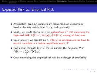 Outline Introduction to Machine Learning Three Fundamental Algorithms Optimization Support Vector Machine Evaluation and
Expected Risk vs. Empirical Risk
Assumption: training instances are drawn from an unknown but
ﬁxed probability distribution P(x, y) independently.
Ideally, we would like to have the optimal rule f ∗
that minimizes the
Expected Risk: E(f ) = (f (x), y)dP(x, y) among all functions
Unfortunately, we can not do it. P(x, y) is unknown and we have to
restrict ourselves in a certain hypothesis space, F
How about compute f ∗
∈ F that minimizes the Empirical Risk:
E (f ) = 1
i
(f (xi
), yi )
Only minimizing the empirical risk will be in danger of overﬁtting
55 / 136
 