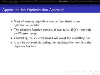 Outline Introduction to Machine Learning Three Fundamental Algorithms Optimization Support Vector Machine Evaluation and
Approximation Optimization Approach
Most of learning algorithms can be formulated as an
optimization problem
The objective function consists of two parts: E (f )+ controls
on VC-error bound
Controlling the VC-error bound will avoid the overﬁtting risk
It can be achieved via adding the regularization term into the
objective function
59 / 136
 