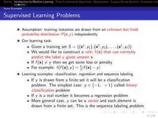 Outline Introduction to Machine Learning Three Fundamental Algorithms Optimization Support Vector Machine Evaluation and
Some Examples
Supervised Learning Problems
Assumption: training instances are drawn from an unknown but ﬁxed
probability distribution P(x, y) independently.
Our learning task:
Given a training set S = {(x1
, y1), (x2
, y2), . . . , (x , y )}
We would like to construct a rule, f (x) that can correctly
predict the label y given unseen x
If f (x) = y then we get some loss or penalty
For example: (f (x), y) = 1
2 |f (x) − y|
Learning examples: classiﬁcation, regression and sequence labeling
If y is drawn from a ﬁnite set it will be a classiﬁcation
problem. The simplest case: y ∈ {−1, + 1} called binary
classiﬁcation problem
If y is a real number it becomes a regression problem
More general case, y can be a vector and each element is
drawn from a ﬁnite set. This is the sequence labeling problem
6 / 136
 