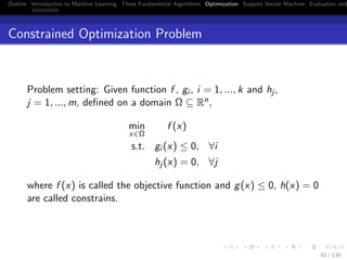 Outline Introduction to Machine Learning Three Fundamental Algorithms Optimization Support Vector Machine Evaluation and
Constrained Optimization Problem
Problem setting: Given function f , gi , i = 1, ..., k and hj ,
j = 1, ..., m, deﬁned on a domain Ω ⊆ Rn,
min
x∈Ω
f (x)
s.t. gi (x) ≤ 0, ∀i
hj (x) = 0, ∀j
where f (x) is called the objective function and g(x) ≤ 0, h(x) = 0
are called constrains.
62 / 136
 