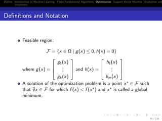 Outline Introduction to Machine Learning Three Fundamental Algorithms Optimization Support Vector Machine Evaluation and
Deﬁnitions and Notation
Feasible region:
F = {x ∈ Ω | g(x) ≤ 0, h(x) = 0}
where g(x) =



g1(x)
...
gk(x)


 and h(x) =



h1(x)
...
hm(x)



A solution of the optimization problem is a point x∗ ∈ F such
that x ∈ F for which f (x) < f (x∗) and x∗ is called a global
minimum.
65 / 136
 