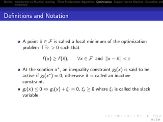 Outline Introduction to Machine Learning Three Fundamental Algorithms Optimization Support Vector Machine Evaluation and
Deﬁnitions and Notation
A point ¯x ∈ F is called a local minimum of the optimization
problem if ∃ε > 0 such that
f (x) ≥ f (¯x), ∀x ∈ F and x − ¯x < ε
At the solution x∗, an inequality constraint gi (x) is said to be
active if gi (x∗) = 0, otherwise it is called an inactive
constraint.
gi (x) ≤ 0 ⇔ gi (x) + ξi = 0, ξi ≥ 0 where ξi is called the slack
variable
66 / 136
 