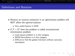 Outline Introduction to Machine Learning Three Fundamental Algorithms Optimization Support Vector Machine Evaluation and
Deﬁnitions and Notation
Remove an inactive constraint in an optimization problem will
NOT aﬀect the optimal solution
Very useful feature in SVM
If F = Rn then the problem is called unconstrained
minimization problem
Least square problem is in this category
SSVM formulation is in this category
Diﬃcult to ﬁnd the global minimum without convexity
assumption
67 / 136
 