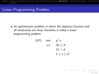 Outline Introduction to Machine Learning Three Fundamental Algorithms Optimization Support Vector Machine Evaluation and
Linear Programming Problem
An optimization problem in which the objective function and
all constraints are linear functions is called a linear
programming problem
(LP) min p x
s.t. Ax ≤ b
Cx = d
L ≤ x ≤ U
71 / 136
 