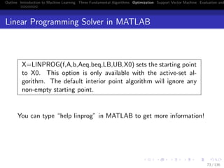 Outline Introduction to Machine Learning Three Fundamental Algorithms Optimization Support Vector Machine Evaluation and
Linear Programming Solver in MATLAB
X=LINPROG(f,A,b,Aeq,beq,LB,UB,X0) sets the starting point
to X0. This option is only available with the active-set al-
gorithm. The default interior point algorithm will ignore any
non-empty starting point.
You can type “help linprog” in MATLAB to get more information!
73 / 136
 