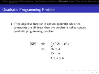 Outline Introduction to Machine Learning Three Fundamental Algorithms Optimization Support Vector Machine Evaluation and
Quadratic Programming Problem
If the objective function is convex quadratic while the
constraints are all linear then the problem is called convex
quadratic programming problem
(QP) min
1
2
x Qx + p x
s.t. Ax ≤ b
Cx = d
L ≤ x ≤ U
76 / 136
 