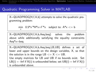 Outline Introduction to Machine Learning Three Fundamental Algorithms Optimization Support Vector Machine Evaluation and
Quadratic Programming Solver in MATLAB
X=QUADPROG(H,f,A,b) attempts to solve the quadratic pro-
gramming problem:
min
x
0.5*x’*H*x+f’*x subject to: A*x <= b
X=QUADPROG(H,f,A,b,Aeq,beq) solves the problem
above while additionally satisfying the equality constraints
Aeq*x=beq.
X=QUADPROG(H,f,A,b,Aeq,beq,LB,UB) deﬁnes a set of
lower and upper bounds on the design variables, X, so that
the solution is in the range LB <= X <= UB.
Use empty matrices for LB and UB if no bounds exist. Set
LB(i) = -Inf if X(i) is unbounded below; set UB(i) = Inf if X(i)
is unbounded above.
77 / 136
 