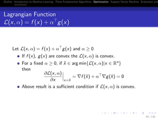 Outline Introduction to Machine Learning Three Fundamental Algorithms Optimization Support Vector Machine Evaluation and
Lagrangian Function
L(x, α) = f (x) + α g(x)
Let L(x, α) = f (x) + α g(x) and α ≥ 0
If f (x), g(x) are convex the L(x, α) is convex.
For a ﬁxed α ≥ 0, if ¯x ∈ arg min{L(x, α)|x ∈ Rn}
then
∂L(x, α)
∂x x=¯x
= f (¯x) + α g(¯x) = 0
Above result is a suﬃcient condition if L(x, α) is convex.
84 / 136
 