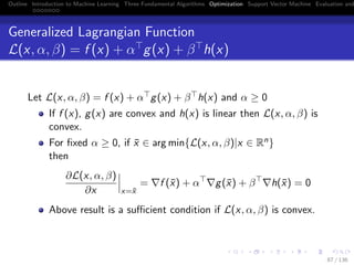 Outline Introduction to Machine Learning Three Fundamental Algorithms Optimization Support Vector Machine Evaluation and
Generalized Lagrangian Function
L(x, α, β) = f (x) + α g(x) + β h(x)
Let L(x, α, β) = f (x) + α g(x) + β h(x) and α ≥ 0
If f (x), g(x) are convex and h(x) is linear then L(x, α, β) is
convex.
For ﬁxed α ≥ 0, if ¯x ∈ arg min{L(x, α, β)|x ∈ Rn}
then
∂L(x, α, β)
∂x x=¯x
= f (¯x) + α g(¯x) + β h(¯x) = 0
Above result is a suﬃcient condition if L(x, α, β) is convex.
87 / 136
 