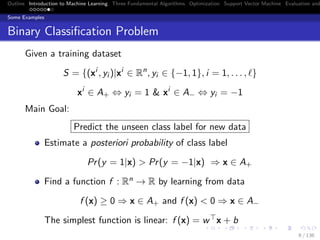 Outline Introduction to Machine Learning Three Fundamental Algorithms Optimization Support Vector Machine Evaluation and
Some Examples
Binary Classiﬁcation Problem
Given a training dataset
S = {(xi
, yi )|xi
∈ Rn
, yi ∈ {−1, 1}, i = 1, . . . , }
xi
∈ A+ ⇔ yi = 1 & xi
∈ A− ⇔ yi = −1
Main Goal:
Predict the unseen class label for new data
Estimate a posteriori probability of class label
Pr(y = 1|x) > Pr(y = −1|x) ⇒ x ∈ A+
Find a function f : Rn → R by learning from data
f (x) ≥ 0 ⇒ x ∈ A+ and f (x) < 0 ⇒ x ∈ A−
The simplest function is linear: f (x) = w x + b
9 / 136
 