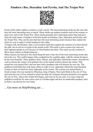 Pandora s Box, Deucalion And Pyrrha, And The Trojan War
Greek myths either explain a creation, or tell a moral. The most interesting myths are the ones that
have the most interesting story or moral. These myths can explain creations such as the woman, or
great wars such as the Trojan War. These myths generally have interesting stories that lead up to
what the myth means. Examples of the best myths are Pandora s Box, Deucalion and Pyrrha, and
the Trojan War. They are the ones that have the most interesting stories because they explain the
myth in a way to make it worth reading for the reader.
To begin with, the Pandora s Box is an excellent myth that explains the creation of women and all
the gifts, but as well as evil gifts in the mortal world. This myth is also a reason why men saw
their opposite gender as evil, because of what Pandora has done. This myth was the creation of ...
Show more content on Helpwriting.net ...
Many reasons can lead up to this myth being the best; it has one of the most interesting stories that
led to the war. The conflict began with a competition for a golden apple, with the winner having to
be the most beautiful. Three goddess, Hera, Athene, and Aphrodite entered the contest. Zeusdid not
want to choose the winner so he picked a boy in the mortal world to choose the winner. This
mortal boy was named Paris, and was born with a prophecy that will destroy his own city. The
goddesses tried bribe him with many offers in order to win. Aphrodite offered the most beautiful
woman to Paris in which he chose Aphrodite as the winner. The woman was named Helen, a
Greek woman who was married to Menelaus, king of Sparta. Paris took Helen to the city of Troy,
and when the city of Troy refused to return her back the Achaeans (Greeks) declared a war against
the city of Troy. And so the Trojan War began, and went on for ten years. It is crazy what one
god(dess) would do for such a prize such as a Golden apple and how an unalterable prophecy such
as Paris s can destroy his own entire
... Get more on HelpWriting.net ...
 