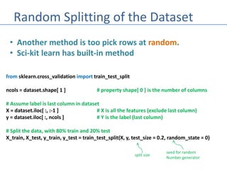 Random Splitting of the Dataset
• Another method is too pick rows at random.
• Sci-kit learn has built-in method
from sklearn.cross_validation import train_test_split
ncols = dataset.shape[ 1 ] # property shape[ 0 ] is the number of columns
# Assume label is last column in dataset
X = dataset.iloc[ :, :-1 ] # X is all the features (exclude last column)
y = dataset.iloc[ :, ncols ] # Y is the label (last column)
# Split the data, with 80% train and 20% test
X_train, X_test, y_train, y_test = train_test_split(X, y, test_size = 0.2, random_state = 0)
split size
seed for random
Number generator
 