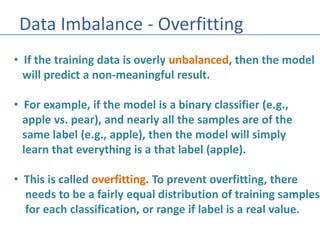 Data Imbalance - Overfitting
• If the training data is overly unbalanced, then the model
will predict a non-meaningful result.
• For example, if the model is a binary classifier (e.g.,
apple vs. pear), and nearly all the samples are of the
same label (e.g., apple), then the model will simply
learn that everything is a that label (apple).
• This is called overfitting. To prevent overfitting, there
needs to be a fairly equal distribution of training samples
for each classification, or range if label is a real value.
 