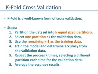 K-Fold Cross Validation
• K-Fold is a well-known form of cross validation.
• Steps:
1. Partition the dataset into k equal sized partitions.
2. Select one partition as the validation data.
3. Use the remaining k-1 as the training data.
4. Train the model and determine accuracy from
the validation data.
5. Repeat the process k times, selecting a different
partition each time for the validation data.
5. Average the accuracy results.
 