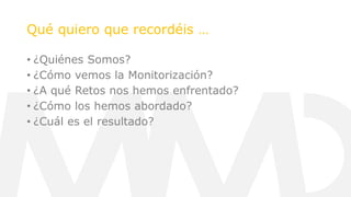 Qué quiero que recordéis …
• ¿Quiénes Somos?
• ¿Cómo vemos la Monitorización?
• ¿A qué Retos nos hemos enfrentado?
• ¿Cómo los hemos abordado?
• ¿Cuál es el resultado?
 