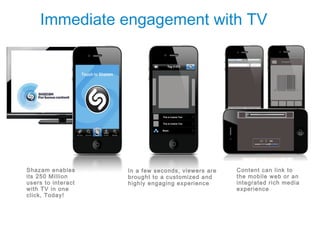 Immediate engagement with TV




Shazam enables      In a few seconds, viewers are   Content can link to
its 250 Million     brought to a customized and     the mobile web or an
users to interact   highly engaging experience      integrated rich media
with TV in one                                      experience
click, Today!
 