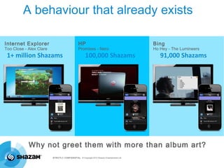 A behaviour that already exists

Internet Explorer                               HP                                          Bing
Too Close - Alex Clare                          Promises - Nero                             Ho Hey - The Lumineers
 1+ million Shazams                                    100,000 Shazams                         91,000 Shazams




            Why not greet them with more than album art?
                         STRICTLY CONFIDENTIAL © Copyright 2012 Shazam Entertainment Ltd.
 