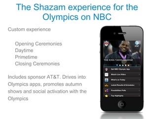 The Shazam experience for the
         Olympics on NBC
Custom experience

   Opening Ceremonies
   Daytime
   Primetime
   Closing Ceremonies

Includes sponsor AT&T. Drives into
Olympics apps, promotes autumn
shows and social activation with the
Olympics
 