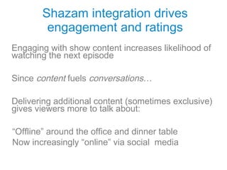 Shazam integration drives
        engagement and ratings
Engaging with show content increases likelihood of
watching the next episode

Since content fuels conversations…

Delivering additional content (sometimes exclusive)
gives viewers more to talk about:

“Offline” around the office and dinner table
Now increasingly “online” via social media
 