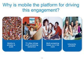 Why is mobile the platform for driving
        this engagement?




  Mobile is    TV often drives       Multi-screening
                                                       Inherently
  already at   multi-screening       keeps us in the
                                                        portable
     scale       behaviour                room




                                 7
 