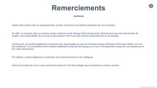 2
Chloe Godfroy pour Smarteo Energy ©
Après cette année riche en enseignement, je tiens à remercier les parties prenantes de mon évolution.
En effet, je souhaite dans un premier temps remercier toute l’équipe d’Euridis Business School ainsi que ses intervenants de
qualité. Leur disponibilité, leur écoute et leur passion font d’eux des acteurs prépondérants à ma réussite.
D’autre part, je voudrais également remercier mon responsable au sein de Smarteo Energy, Monsieur Dominique Robin, qui m’a
fait confiance, m’a considéré comme faisant réellement partie de son équipe et à mis à ma disposition toutes les connaissances et
les outils nécessaires.
Par ailleurs, je tiens également à adresser mes remerciements à mes collègues.
Ainsi ils ont répondu à tous mes questionnements et m’ont fait partager leurs expériences et leurs savoirs.
Remerciements
 