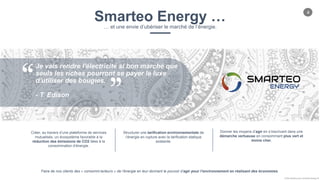 4
Chloe Godfroy pour Smarteo Energy ©
Smarteo Energy …… et une envie d’ubériser le marché de l’énergie.
Je vais rendre l'électricité si bon marché que
seuls les riches pourront se payer le luxe
d'utiliser des bougies.
- T. Edison
Créer, au travers d’une plateforme de services
mutualisés, un écosystème favorable à la
réduction des émissions de CO2 liées à la
consommation d’énergie.
Structurer une tarification environnementale de
l’énergie en rupture avec la tarification statique
existante.
Donner les moyens d’agir en s’inscrivant dans une
démarche vertueuse en consommant plus vert et
moins cher.
Faire de nos clients des « consomm’acteurs » de l’énergie en leur donnant le pouvoir d’agir pour l’environnement en réalisant des économies.
 