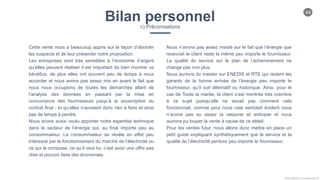 44
Chloe Godfroy pour Smarteo Energy ©
Bilan personnelc) Préconisations
Cette vente nous a beaucoup appris sur la façon d’aborder
les suspects et de leur présenter notre proposition.
Les entreprises sont très sensibles à l’économie d’argent
qu’elles peuvent réaliser il est important de bien montrer ce
bénéfice, de plus elles ont souvent peu de temps à nous
accorder et nous avons pas assez mis en avant le fait que
nous nous occupions de toutes les démarches allant de
l’analyse des données en passant par la mise en
concurrence des fournisseurs jusqu’à la souscription du
contrat final ; et qu’elles n’auraient donc rien à faire et ainsi
pas de temps à perdre.
Nous avons aussi voulu apporter notre expertise technique
dans le secteur de l’énergie qui, au final importe peu au
consommateur. Le consommateur se révèle en effet peu
intéressé par le fonctionnement du marché de l’électricité ou
ce qui le compose, ce qu’il veut lui, c’est avoir une offre pas
cher et pouvoir faire des économies.
Nous n’avons pas assez insisté sur le fait que l’énergie que
recevrait le client reste la même peu importe le fournisseur.
La qualité du service sur le plan de l’acheminement ne
change pas non plus.
Nous aurions du insister sur ENEDIS et RTE qui restent les
garants de la bonne arrivée de l’énergie peu importe le
fournisseur, qu’il soit alternatif ou historique. Ainsi, pour le
cas de Toute la marée, la client s’est montrée très craintive
à ce sujet puisqu’elle ne savait pas comment cela
fonctionnait, comme pour nous cela semblait évident nous
n’avons pas su assez la rassurer et anticiper et nous
aurions pu louper la vente à cause de ce détail.
Pour les ventes futur, nous allons donc mettre en place un
petit guide expliquant synthétiquement que le service et la
qualité de l’électricité perdure peu importe le fournisseur.
 