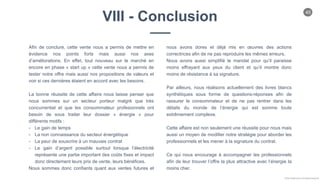 45
Chloe Godfroy pour Smarteo Energy ©
VIII - Conclusion
Afin de conclure, cette vente nous a permis de mettre en
évidence nos points forts mais aussi nos axes
d’améliorations. En effet, tout nouveau sur le marché en
encore en phase « start up » cette vente nous a permis de
tester notre offre mais aussi nos propositions de valeurs et
voir si ces dernières étaient en accord avec les besoins.
La bonne réussite de cette affaire nous laisse penser que
nous sommes sur un secteur porteur malgré que très
concurrentiel et que les consommateur profesionnels ont
besoin de sous traiter leur dossier « énergie » pour
différents motifs :
- Le gain de temps
- La non connaissance du secteur énergétique
- La peur de souscrire à un mauvais contrat
- Le gain d’argent possible surtout lorsque l’électricité
représente une partie important des coûts fixes et impact
donc directement leurs prix de vente, leurs bénéfices.
Nous sommes donc confiants quant aux ventes futures et
nous avons dores et déjà mis en œuvres des actions
correctrices afin de ne pas reproduire les mêmes erreurs.
Nous avons aussi simplifié le mandat pour qu’il paraisse
moins effrayant aux yeux du client et qu’il montre donc
moins de résistance à sa signature.
Par ailleurs, nous réalisons actuellement des livres blancs
synthétiques sous forme de questions-réponses afin de
rassurer le consommateur et de ne pas rentrer dans les
détails du monde de l’énergie qui est somme toute
extrêmement complexe.
Cette affaire est non seulement une réussite pour nous mais
aussi un moyen de modifier notre stratégie pour aborder les
professionnels et les mener à la signature du contrat.
Ce qui nous encourage à accompagner les professionnels
afin de leur trouver l’offre la plus attractive avec l’énergie la
moins cher.
 