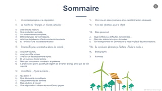 5
Chloe Godfroy pour Smarteo Energy ©
Sommaire
I. Un contexte propice à la négociation
II. Le marché de l’énergie, un monde particulier
a) Des acteurs majeurs,
b) Une production spéciale,
c) Un acheminement complexe,
d) Différents types de fournisseurs,
e) Ainsi que la présence d’autres acteurs importants,
f) Et l’arrivée d’une nouvelle tarification
III. Smarteo Energy, une start up pleine de volonté
a) Ses chiffres clefs,
b) Avec une offre unique,
c) Ainsi qu’un développement rapide,
d) Et un business model précis,
e) Mais des concurrents nombreux et présents
f) L’analyse des points positifs et négatifs de Smarteo Energy ainsi que de son
marché
IV. Une affaire : « Toute la marée »
a) Qui est-ce ?
b) Une découverte compliquée
c) Des problématiques définies
d) Des solutions à trouver
e) Une négociation à réussir et une affaire à gagner
V. Une mise en place incertaine et un rapidité d’action nécessaire
VI. Avec des bénéfices pour le client
VII. Bilan personnel
a) Des nombreuses difficultés rencontrées…
b) Mais des solutions toujours trouvées…
c) Un enseignement tiré permettant la mise en place de préconisations.
VIII. La conclusion générale de l’affaire « Toute la marée »
IX. Bibliographie
X. Annexes
 