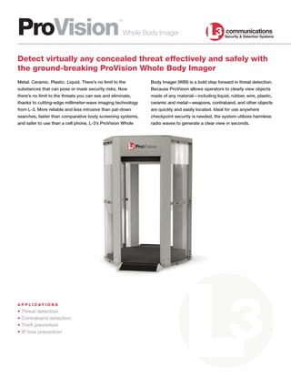 ProVision
                                                    ™

                                                        Whole Body Imager


Detect virtually any concealed threat effectively and safely with
the ground-breaking ProVision Whole Body Imager
Metal. Ceramic. Plastic. Liquid. There’s no limit to the        Body Imager (WBI) is a bold step forward in threat detection.
substances that can pose or mask security risks. Now            Because ProVision allows operators to clearly view objects
there’s no limit to the threats you can see and eliminate,      made of any material—including liquid, rubber, wire, plastic,
thanks to cutting-edge millimeter-wave imaging technology       ceramic and metal—weapons, contraband, and other objects
from L-3. More reliable and less intrusive than pat-down        are quickly and easily located. Ideal for use anywhere
searches, faster than comparative body screening systems,       checkpoint security is needed, the system utilizes harmless
and safer to use than a cell phone, L-3’s ProVision Whole       radio waves to generate a clear view in seconds.




A P P L I C AT I O N S
• Threat detection
• Contraband detection
• Theft prevention
• IP loss prevention
 