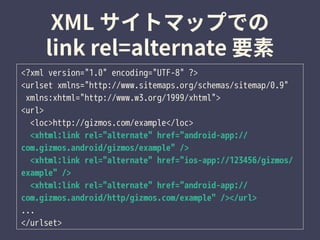 <?xml version="1.0" encoding="UTF-8" ?>
<urlset xmlns="http://www.sitemaps.org/schemas/sitemap/0.9"
xmlns:xhtml="http://www.w3.org/1999/xhtml">
<url>
<loc>http://gizmos.com/example</loc>
<xhtml:link rel="alternate" href="android-app://
com.gizmos.android/gizmos/example" />
<xhtml:link rel="alternate" href="ios-app://123456/gizmos/
example" />
<xhtml:link rel="alternate" href="android-app://
com.gizmos.android/http/gizmos.com/example" /></url>
...
</urlset>
 
 