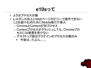 e10sって
• ようはプロセス分離
• レスポンス向上(=Webページがビジーで操作できない
ことを避ける)のためにMobile版だけ導入
o ChromeとContentが別プロセス
o Contentプロセスがクラッシュしても、Chromeプロ
セスには被害を受けない
o デスクトップ版はプラグインのプロセス分離のみ
 今後は、たぶん、、、
 