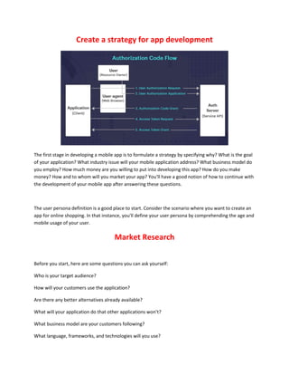 Create a strategy for app development
The first stage in developing a mobile app is to formulate a strategy by specifying why? What is the goal
of your application? What industry issue will your mobile application address? What business model do
you employ? How much money are you willing to put into developing this app? How do you make
money? How and to whom will you market your app? You'll have a good notion of how to continue with
the development of your mobile app after answering these questions.
The user persona definition is a good place to start. Consider the scenario where you want to create an
app for online shopping. In that instance, you'll define your user persona by comprehending the age and
mobile usage of your user.
Market Research
Before you start, here are some questions you can ask yourself:
Who is your target audience?
How will your customers use the application?
Are there any better alternatives already available?
What will your application do that other applications won’t?
What business model are your customers following?
What language, frameworks, and technologies will you use?
 